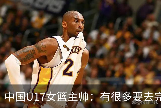 中国U17女篮主帅：有很多要去完善的地方 对外线的控制还是不够好
